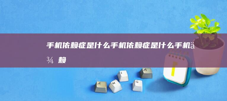 手机依赖症是什么-手机依赖症是什么-手机依赖症-你是否患有手机依赖症-你是否患有手机依赖症